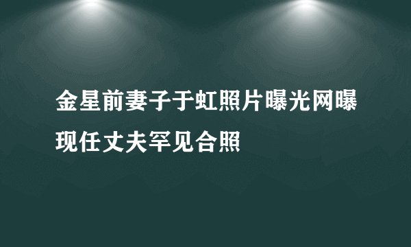 金星前妻子于虹照片曝光网曝现任丈夫罕见合照