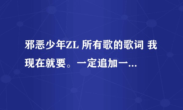 邪恶少年ZL 所有歌的歌词 我现在就要。一定追加一百分。 我要邪恶少年ZL的歌词，不是其他人的，谢谢