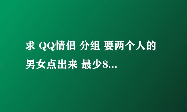 求 QQ情侣 分组 要两个人的 男女点出来 最少8组啊我先给10分 满意再加10分大哥 我要男女俩个组  要8组啊