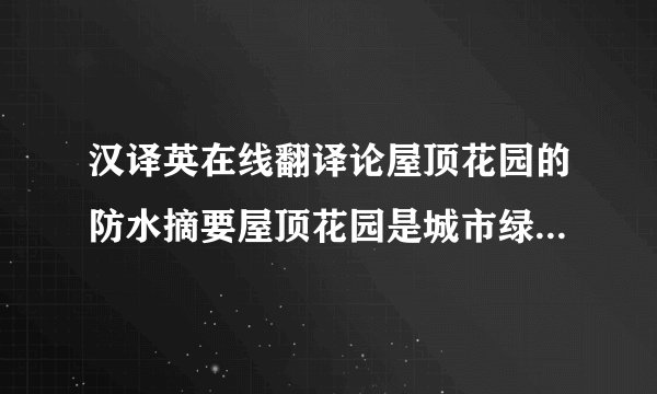 汉译英在线翻译论屋顶花园的防水摘要屋顶花园是城市绿化立体化空间的一种形式，它与露地造园有较大的区别，其所立足的基质上的防水层往往决定着它的寿命。摘要屋顶花园排水和防水设计的成败直接影响到屋顶花园的使用及建筑的安全，在分析我国建筑屋顶防水层常见做法的基础上，屋顶花园漏水原因，从防水层各种材料的使用方法入手，详细介绍了屋顶花园防水层处理的施工方案及体会。关键词：屋顶花园 漏水 防水设计 防水材料 防水施工