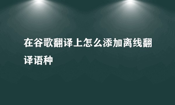在谷歌翻译上怎么添加离线翻译语种