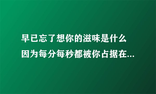 早已忘了想你的滋味是什么 因为每分每秒都被你占据在心中 你的一举一动牵扯在我生活的隙缝 谁能告诉我离