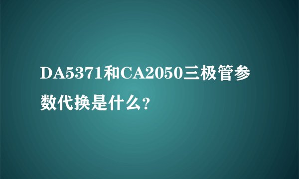 DA5371和CA2050三极管参数代换是什么？
