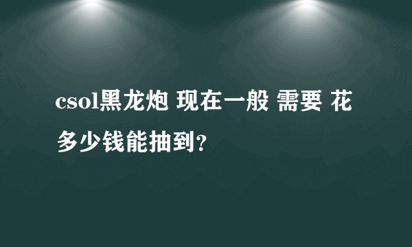 csol黑龙炮 现在一般 需要 花多少钱能抽到？