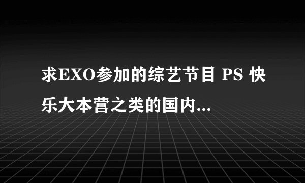 求EXO参加的综艺节目 PS 快乐大本营之类的国内的不要 急求 谢谢了