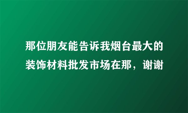 那位朋友能告诉我烟台最大的装饰材料批发市场在那，谢谢
