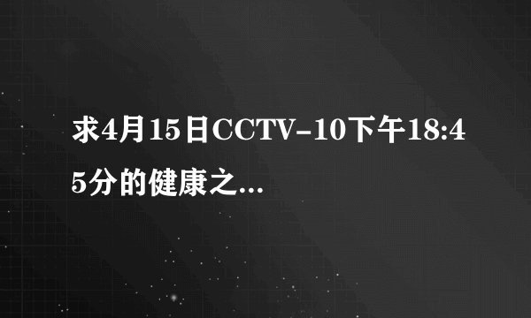 求4月15日CCTV-10下午18:45分的健康之路《胎儿的旅行》的网址，谢谢！