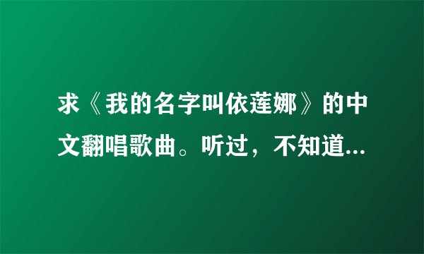 求《我的名字叫依莲娜》的中文翻唱歌曲。听过，不知道叫什么名，所以不知道从哪下载。