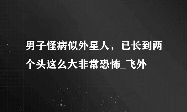 男子怪病似外星人，已长到两个头这么大非常恐怖_飞外