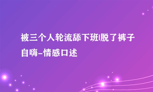 被三个人轮流舔下班|脱了裤子自嗨-情感口述