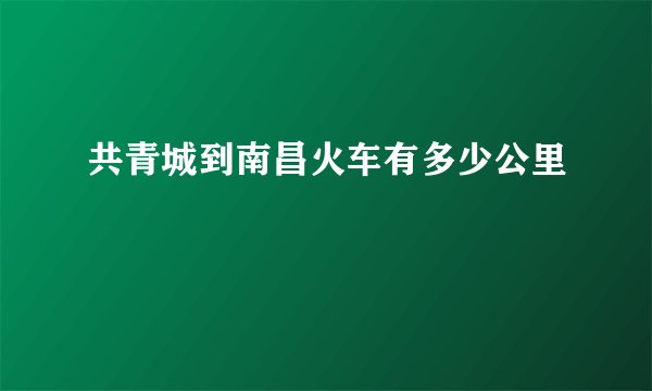 共青城到南昌火车有多少公里
