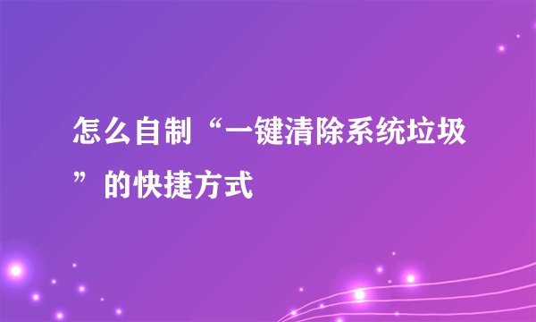 怎么自制“一键清除系统垃圾”的快捷方式