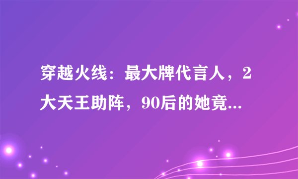 穿越火线：最大牌代言人，2大天王助阵，90后的她竟比鹿晗还火