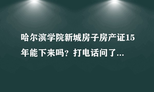 哈尔滨学院新城房子房产证15年能下来吗？打电话问了很多遍，就是说等等