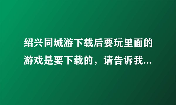 绍兴同城游下载后要玩里面的游戏是要下载的，请告诉我下载的步骤