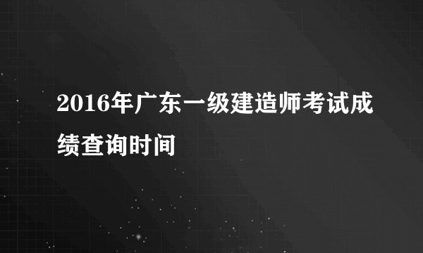 2016年广东一级建造师考试成绩查询时间