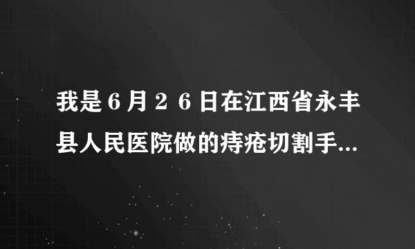 我是６月２６日在江西省永丰县人民医院做的痔疮切割手...