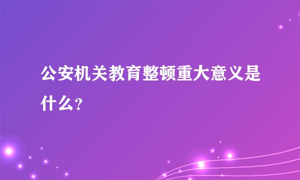 公安机关教育整顿重大意义是什么？