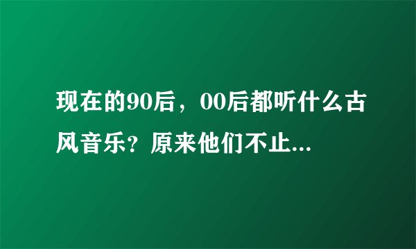 现在的90后，00后都听什么古风音乐？原来他们不止听《倾尽天下》