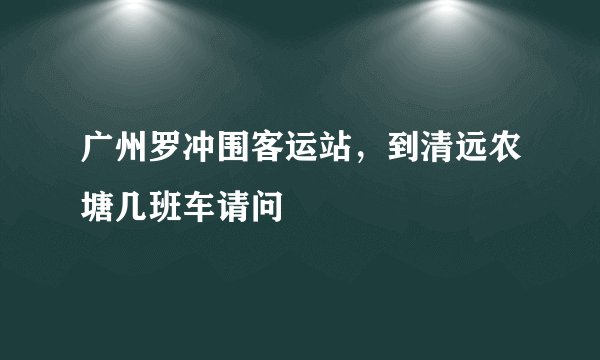 广州罗冲围客运站，到清远农塘几班车请问