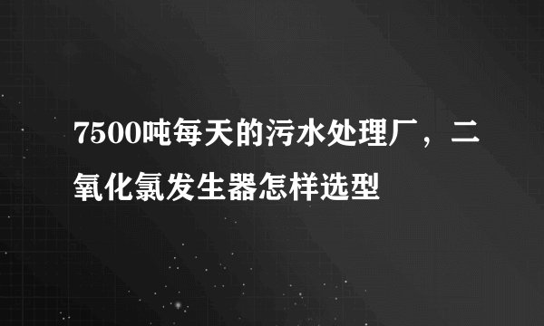 7500吨每天的污水处理厂，二氧化氯发生器怎样选型