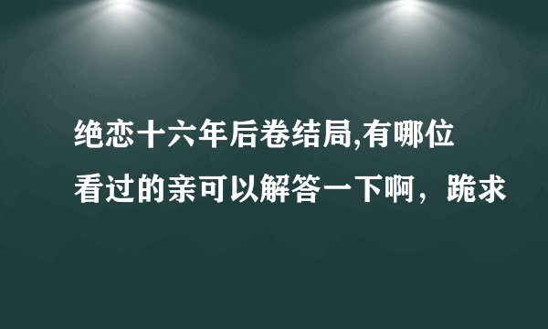 绝恋十六年后卷结局,有哪位看过的亲可以解答一下啊，跪求