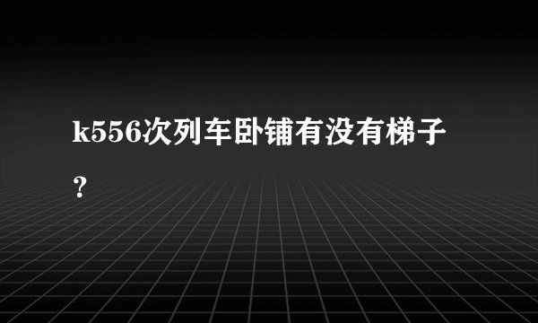 k556次列车卧铺有没有梯子？
