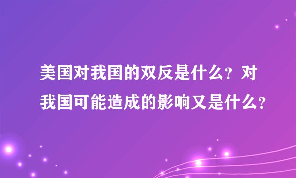 美国对我国的双反是什么？对我国可能造成的影响又是什么？