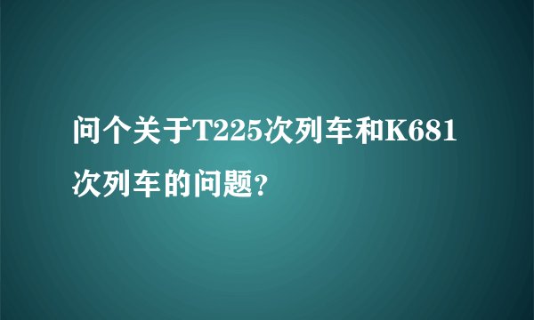问个关于T225次列车和K681次列车的问题？