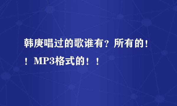 韩庚唱过的歌谁有？所有的！！MP3格式的！！