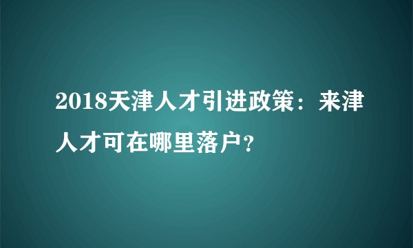 2018天津人才引进政策：来津人才可在哪里落户？