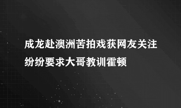 成龙赴澳洲苦拍戏获网友关注纷纷要求大哥教训霍顿