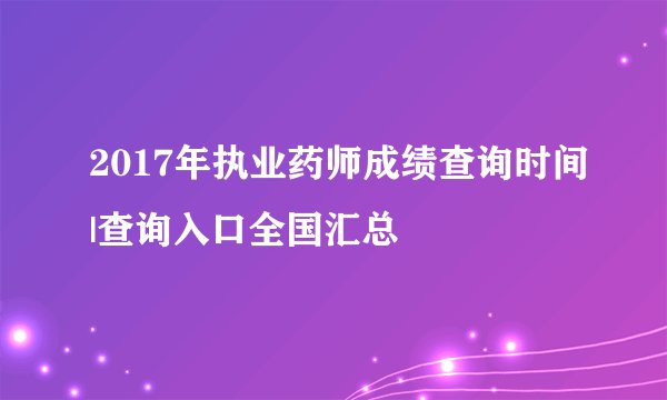 2017年执业药师成绩查询时间|查询入口全国汇总