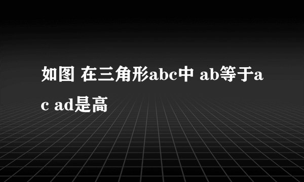 如图 在三角形abc中 ab等于ac ad是高
