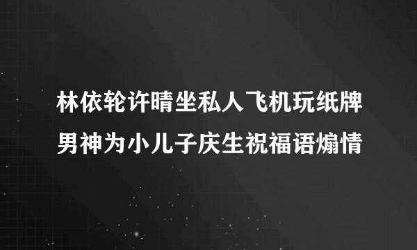 林依轮许晴坐私人飞机玩纸牌男神为小儿子庆生祝福语煽情