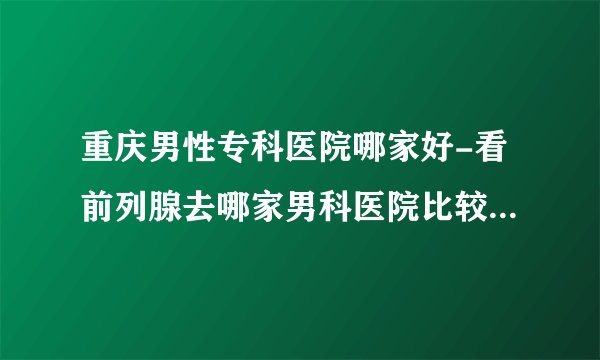 重庆男性专科医院哪家好-看前列腺去哪家男科医院比较好呢-重庆曙光男科医院？