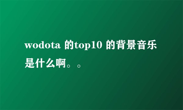 wodota 的top10 的背景音乐是什么啊。。