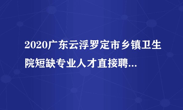 2020广东云浮罗定市乡镇卫生院短缺专业人才直接聘用人员名单公示