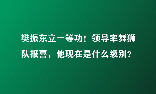 樊振东立一等功！领导率舞狮队报喜，他现在是什么级别？