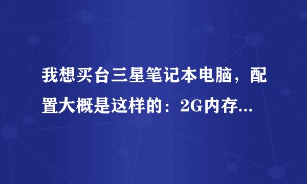 我想买台三星笔记本电脑，配置大概是这样的：2G内存1G显卡双核的，这样的玩游戏看电影怎么样