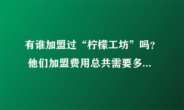 有谁加盟过“柠檬工坊”吗？ 他们加盟费用总共需要多少？包含设备、加盟费、材料等，有加盟的请详细说明下