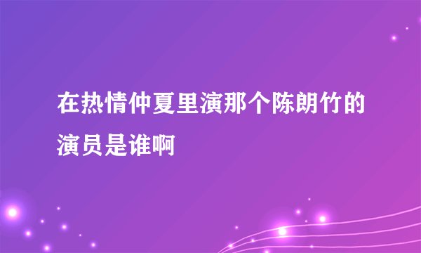 在热情仲夏里演那个陈朗竹的演员是谁啊