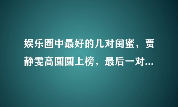 娱乐圈中最好的几对闺蜜，贾静雯高圆圆上榜，最后一对让人想不到