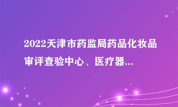 2022天津市药监局药品化妆品审评查验中心、医疗器械审评查验中心、药品医疗器械化妆品不良反应监测中心滨海办公室招聘15人公告