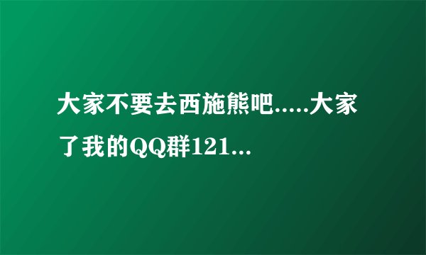 大家不要去西施熊吧.....大家了我的QQ群121314360 凡是有养仓鼠西施熊的都可进