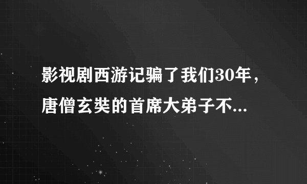 影视剧西游记骗了我们30年，唐僧玄奘的首席大弟子不是孙悟空而是他？