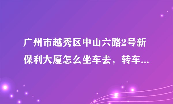 广州市越秀区中山六路2号新保利大厦怎么坐车去，转车最为快捷的 我在白云区