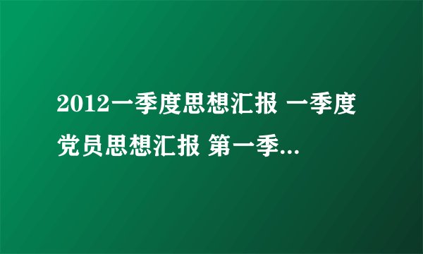 2012一季度思想汇报 一季度党员思想汇报 第一季度思想报告