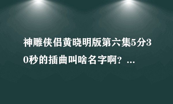 神雕侠侣黄晓明版第六集5分30秒的插曲叫啥名字啊？求高人解答