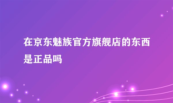 在京东魅族官方旗舰店的东西是正品吗